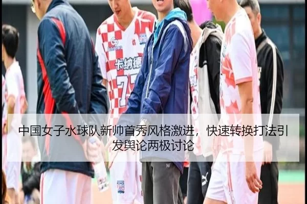 中国女子水球队新帅首秀风格激进，快速转换打法引发舆论两极讨论