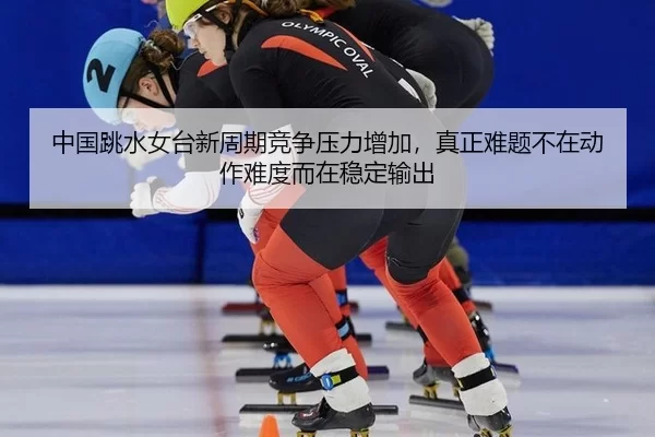 中国跳水女台新周期竞争压力增加，真正难题不在动作难度而在稳定输出