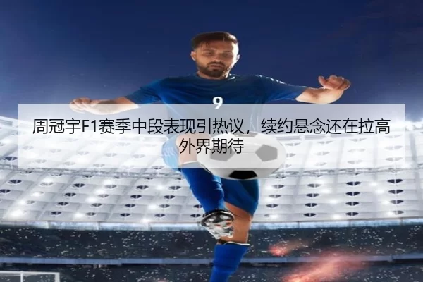 周冠宇F1赛季中段表现引热议，续约悬念还在拉高外界期待